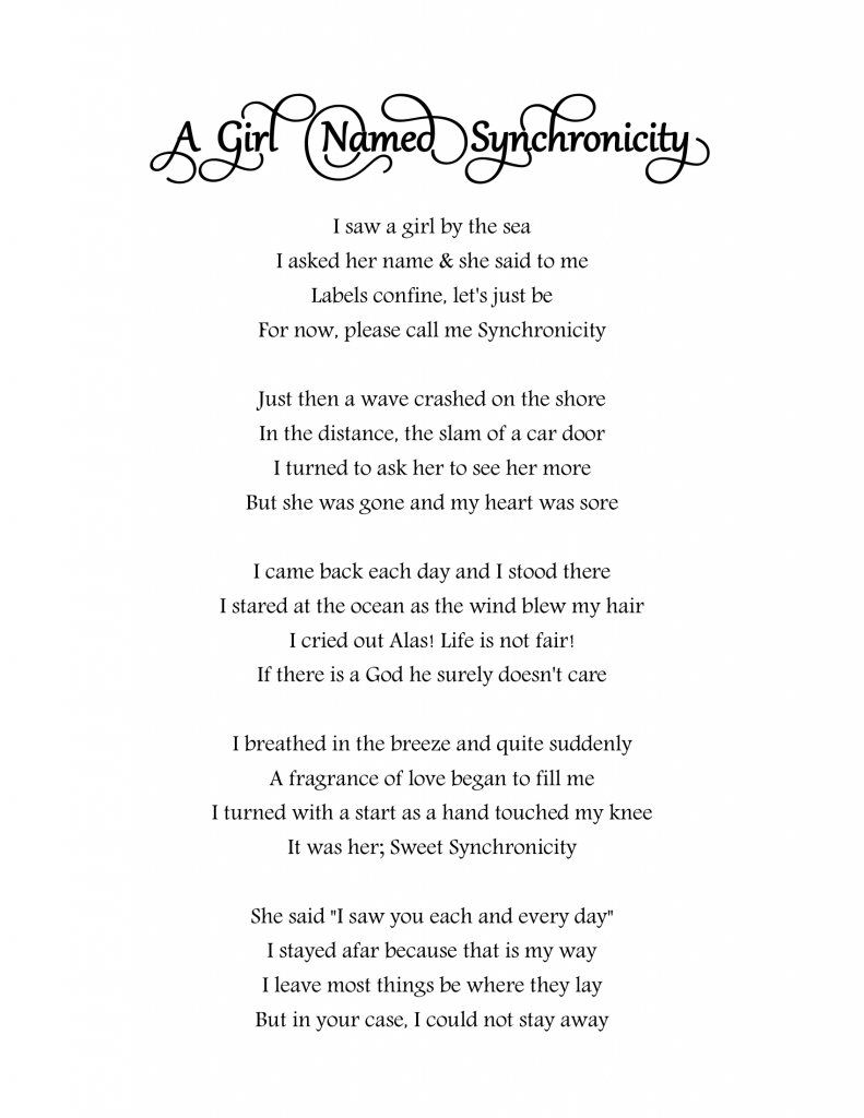 I saw a girl by the sea
I asked her name & she said to me
Labels confine, let's just be
For now, please call me Synchronicity

Just then a wave crashed on the shore
In the distance, the slam of a car door
I turned to ask her to see her more
But she was gone and my heart was sore

I came back each day and I stood there
I stared at the ocean as the wind blew my hair
I cried out Alas! Life is not fair!
If there is a God he surely doesn't care

I breathed in the breeze and quite suddenly
A fragrance of love began to fill me
I turned with a start as a hand touched my knee
It was her; Sweet Synchronicity

She said "I saw you each and every day"
I stayed afar because that is my way
I leave most things be where they lay
But in your case, I could not stay away

